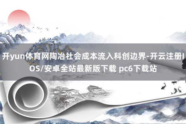 开yun体育网陶冶社会成本流入科创边界-开云注册IOS/安卓全站最新版下载 pc6下载站
