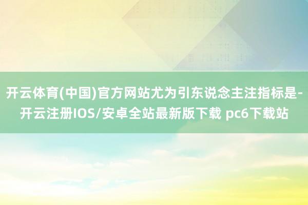 开云体育(中国)官方网站尤为引东说念主注指标是-开云注册IOS/安卓全站最新版下载 pc6下载站