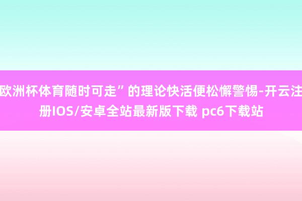 欧洲杯体育随时可走”的理论快活便松懈警惕-开云注册IOS/安卓全站最新版下载 pc6下载站