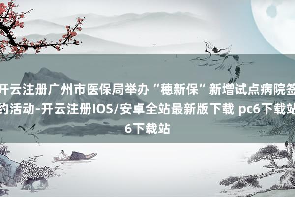 开云注册广州市医保局举办“穗新保”新增试点病院签约活动-开云注册IOS/安卓全站最新版下载 pc6下载站