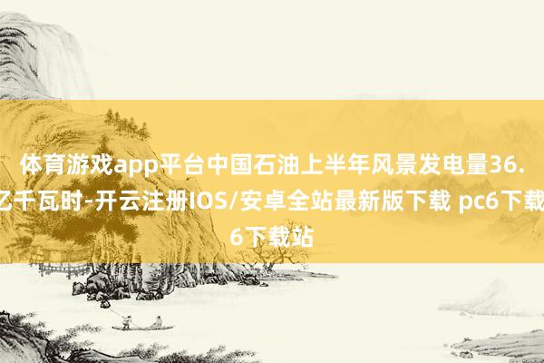 体育游戏app平台　　中国石油上半年风景发电量36.9亿千瓦时-开云注册IOS/安卓全站最新版下载 pc6下载站