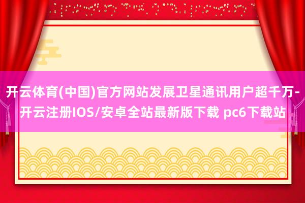 开云体育(中国)官方网站发展卫星通讯用户超千万-开云注册IOS/安卓全站最新版下载 pc6下载站