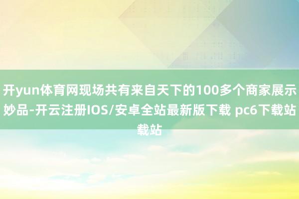 开yun体育网现场共有来自天下的100多个商家展示妙品-开云注册IOS/安卓全站最新版下载 pc6下载站