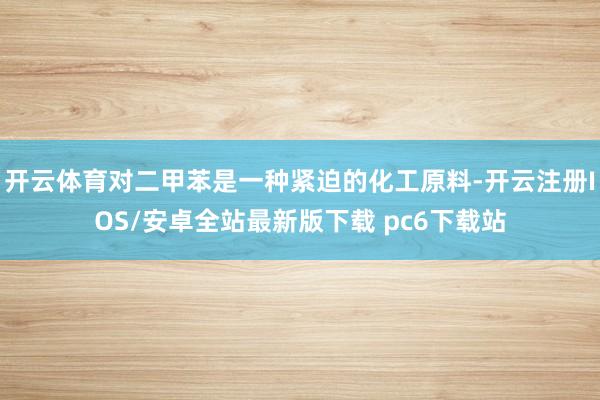 开云体育对二甲苯是一种紧迫的化工原料-开云注册IOS/安卓全站最新版下载 pc6下载站