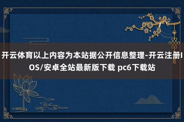 开云体育以上内容为本站据公开信息整理-开云注册IOS/安卓全站最新版下载 pc6下载站