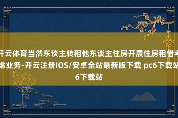 开云体育当然东谈主转租他东谈主住房开展住房租借考虑业务-开云注册IOS/安卓全站最新版下载 pc6下载站