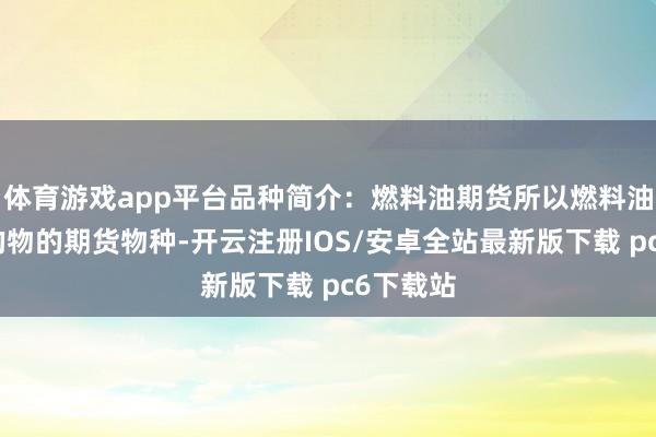 体育游戏app平台品种简介：燃料油期货所以燃料油手脚目的物的期货物种-开云注册IOS/安卓全站最新版下载 pc6下载站