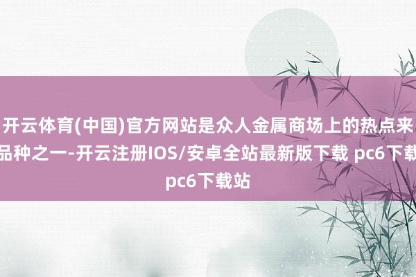 开云体育(中国)官方网站是众人金属商场上的热点来回品种之一-开云注册IOS/安卓全站最新版下载 pc6下载站