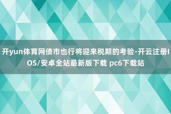 开yun体育网债市也行将迎来税期的考验-开云注册IOS/安卓全站最新版下载 pc6下载站
