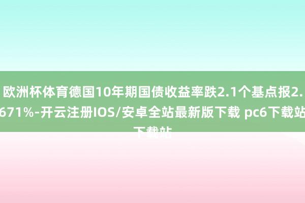欧洲杯体育德国10年期国债收益率跌2.1个基点报2.671%-开云注册IOS/安卓全站最新版下载 pc6下载站