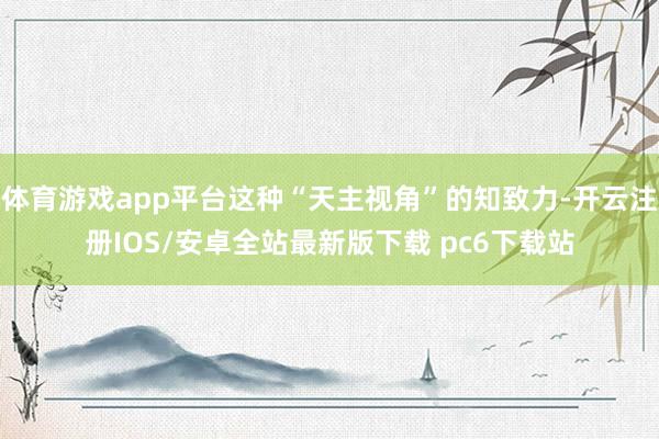 体育游戏app平台这种“天主视角”的知致力-开云注册IOS/安卓全站最新版下载 pc6下载站
