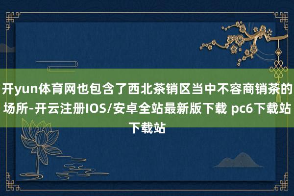 开yun体育网也包含了西北茶销区当中不容商销茶的场所-开云注册IOS/安卓全站最新版下载 pc6下载站