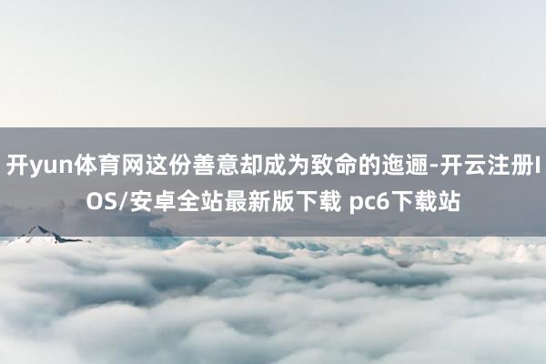 开yun体育网这份善意却成为致命的迤逦-开云注册IOS/安卓全站最新版下载 pc6下载站