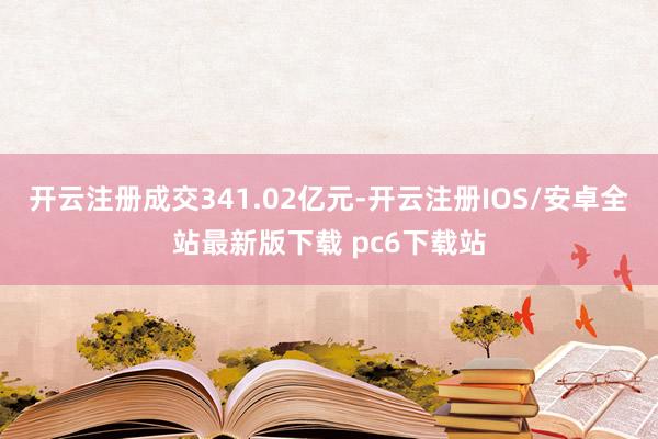 开云注册成交341.02亿元-开云注册IOS/安卓全站最新版下载 pc6下载站