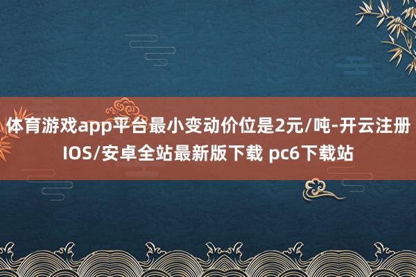 体育游戏app平台最小变动价位是2元/吨-开云注册IOS/安卓全站最新版下载 pc6下载站