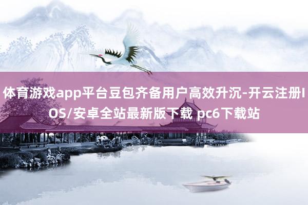 体育游戏app平台豆包齐备用户高效升沉-开云注册IOS/安卓全站最新版下载 pc6下载站