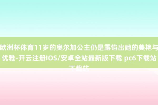 欧洲杯体育11岁的奥尔加公主仍是露馅出她的美艳与优雅-开云注册IOS/安卓全站最新版下载 pc6下载站