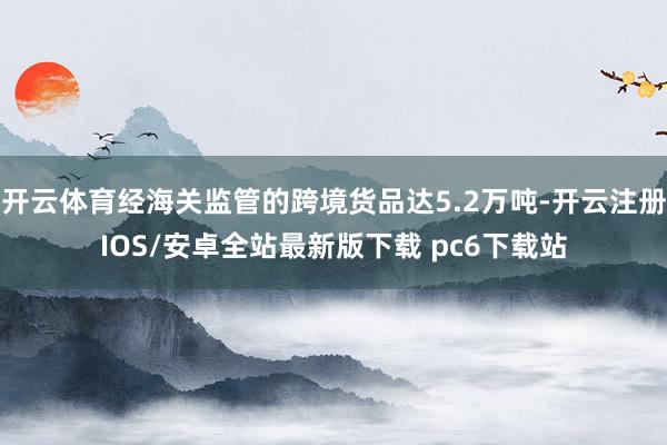 开云体育经海关监管的跨境货品达5.2万吨-开云注册IOS/安卓全站最新版下载 pc6下载站