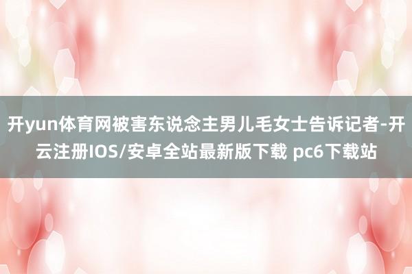 开yun体育网被害东说念主男儿毛女士告诉记者-开云注册IOS/安卓全站最新版下载 pc6下载站