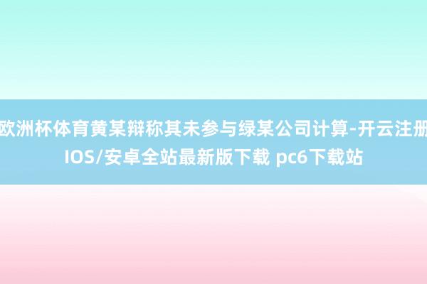 欧洲杯体育黄某辩称其未参与绿某公司计算-开云注册IOS/安卓全站最新版下载 pc6下载站